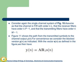  Consider again the single channel system of Fig. 10.Assume
as that the channel is FIR with order ≤ L, that the receiver filters
have order ≤ P −1, and that the transmitting filters have order ≤
M − 1.
 Figure 11 shows the path from the transmitted symbols to the
channel output y(n).For convenience we consider the blocked
version y(n) as indicated. With the vector s(n) as defined in the
figure,we then have
Naraina College Of Engg. & Technology , Electronics & Communication Engineering.
 