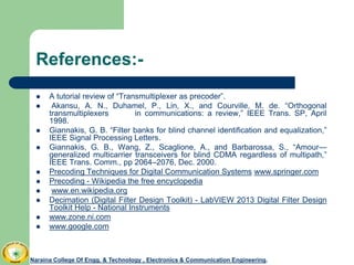 References:-
 A tutorial review of “Transmultiplexer as precoder”.
 Akansu, A. N., Duhamel, P., Lin, X., and Courville, M. de. “Orthogonal
transmultiplexers in communications: a review,” IEEE Trans. SP, April
1998.
 Giannakis, G. B. “Filter banks for blind channel identification and equalization,”
IEEE Signal Processing Letters.
 Giannakis, G. B., Wang, Z., Scaglione, A., and Barbarossa, S., “Amour—
generalized multicarrier transceivers for blind CDMA regardless of multipath,”
IEEE Trans. Comm., pp 2064–2076, Dec. 2000.
 Precoding Techniques for Digital Communication Systems www.springer.com
 Precoding - Wikipedia the free encyclopedia
 www.en.wikipedia.org
 Decimation (Digital Filter Design Toolkit) - LabVIEW 2013 Digital Filter Design
Toolkit Help - National Instruments
 www.zone.ni.com
 www.google.com
Naraina College Of Engg. & Technology , Electronics & Communication Engineering.
 