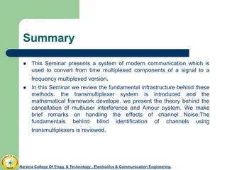 Summary
 This Seminar presents a system of modern communication which is
used to convert from time multiplexed components of a signal to a
frequency multiplexed version.
 In this Seminar we review the fundamental infrastructure behind these
methods. the transmultiplexer system is introduced and the
mathematical framework develope. we present the theory behind the
cancellation of multiuser interference and Amour system. We make
brief remarks on handling the effects of channel Noise.The
fundamentals behind blind identification of channels using
transmultiplexers is reviewed.
Naraina College Of Engg. & Technology , Electronics & Communication Engineering.
 