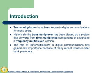 Introduction
 Transmultiplexers have been known in digital communications
for many years.
 Historically the transmultiplexer has been viewed as a system
that converts from time multiplexed components of a signal to
a frequency multiplexed version.
 The role of transmultiplexers in digital communications has
gained new importance because of many recent results in filter
bank precoders.
Naraina College Of Engg. & Technology , Electronics & Communication Engineering.
 