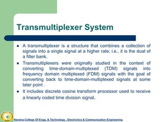 Transmultiplexer System
Naraina College Of Engg. & Technology , Electronics & Communication Engineering.
 A transmultiplexer is a structure that combines a collection of
signals into a single signal at a higher rate; i.e., it is the dual of
a filter bank.
 Transmultiplexers were originally studied in the context of
converting time-domain-multiplexed (TDM) signals into
frequency domain multiplexed (FDM) signals with the goal of
converting back to time-domain-multiplexed signals at some
later point .
 It includes discrete cosine transform processor used to receive
a linearly coded time division signal.
 