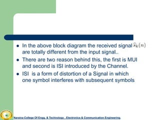  In the above block diagram the received signal
are totally different from the input signal..
 There are two reason behind this, the first is MUI
and second is ISI introduced by the Channel.
 ISI is a form of distortion of a Signal in which
one symbol interferes with subsequent symbols
Naraina College Of Engg. & Technology , Electronics & Communication Engineering.Naraina College Of Engg. & Technology , Electronics & Communication Engineering.
 