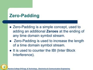 Zero-Padding
 Zero-Padding is a simple concept, used to
adding an additional Zeroes at the ending of
any time domain symbol stream.
 Zero-Padding is used to increase the length
of a time domain symbol stream.
 It is used to counter the IBI (Inter Block
Interference).
Naraina College Of Engg. & Technology , Electronics & Communication Engineering.
 