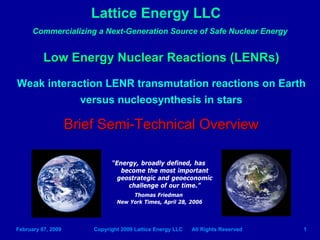 Lattice Energy LLC
      Commercializing a Next-Generation Source of Safe Nuclear Energy


          Low Energy Nuclear Reactions (LENRs)

Weak interaction LENR transmutation reactions on Earth
            versus nucleosynthesis in stars

                    Brief Semi-Technical Overview

                              “Energy, broadly defined, has
                                 become the most important
                                geostrategic and geoeconomic
                                   challenge of our time.”
                                     Thomas Friedman
                                New York Times, April 28, 2006




February 07, 2009       Copyright 2009 Lattice Energy LLC   All Rights Reserved   1
 