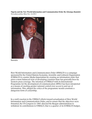 Nigeria and the New World Information and Communication Order By Gbemiga Bamidele
Newsdiaryonline Mon Nov 14,2011




Bamidele




New World Information and Communication Order (NWICO) is a campaign
sponsored by the United Nations Economic, Scientific and Cultural Organization
(UNESCO) to counter Media Imperialism by creating an information order that
gives a more balanced view of developing countries than has generally been by
western press coverage. The intention of UNESCO with its International
Programme for the development of Communication (IPDC) has been interpreted
as a means of exerting greater national control over access to and use of
information. This, alleged the critics of the programme would constitute a
dangerous form of censorship.



In a swift reaction to the UNESCO efforts toward actualization of New World
Information and Communication Order, and to ensure that the objectives were
thwarted, the US Congress in 1981 directed the Reagan administration to
withdraw its contributions to UNESCO, that is a quarter of its (UNESCO) budget,
 