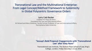 Transnational Law and the Multinational Enterprise:
From Legal Concept/Method Framework to Systemicity
in Global Polycentric Governance Orders
Larry Catá Backer
Coalition for Peace & Ethics
Foundation for Law and International Affairs
W. Richard and Mary Eshelman Faculty Scholar Professor of Law and International Affairs,
Pennsylvania State University
“Jessup’s Bold Proposal: Engagements with ‘Transnational
Law’ after Sixty Years”
Transnational Law Institute, The Dickson Poon School of Law, King’s
College, London, Friday-Saturday 1-2 July 2016
 