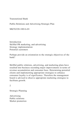 Transnational Bank
Public Relations and Advertising Strategic Plan
MKTG320-1801A-01
Introduction
Skillful PR marketing, and advertising
Strategy implementation
Potential customers
Perhaps provide an orientation to the strategic objectives of the
bank?
Skillful public relations, advertising, and marketing plans have
resulted into business recording major improvements in terms of
revenue accumulation and consumer base. Determining potential
clients and implementing appropriate strategies to enhance
consumer loyalty is of significance. Therefore the management
board is advised to observe appropriate marketing strategies to
facilitate growth.
2
Strategic Planning
Advertising
Public relations
Market promotion
 