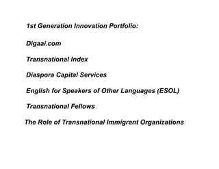 1st Generation Innovation Portfolio:

Digaai.com

Transnational Index

Diaspora Capital Services

English for Speakers of Other Languages (ESOL)

Transnational Fellows

The Role of Transnational Immigrant Organizations
 