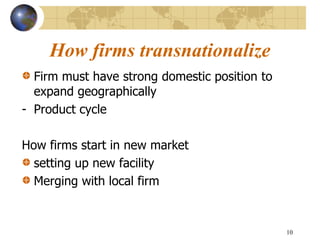 10
How firms transnationalize
Firm must have strong domestic position to
expand geographically
- Product cycle
How firms start in new market
setting up new facility
Merging with local firm
 