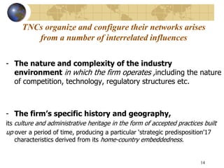 14
TNCs organize and configure their networks arises
from a number of interrelated influences
- The nature and complexity of the industry
environment in which the firm operates ,including the nature
of competition, technology, regulatory structures etc.
- The firm’s specific history and geography,
its culture and administrative heritage in the form of accepted practices built
up over a period of time, producing a particular ‘strategic predisposition’17
characteristics derived from its home-country embeddedness.
 