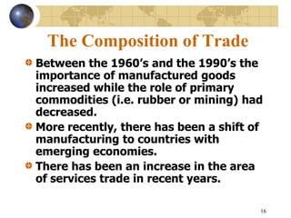 16
The Composition of Trade
Between the 1960’s and the 1990’s the
importance of manufactured goods
increased while the role of primary
commodities (i.e. rubber or mining) had
decreased.
More recently, there has been a shift of
manufacturing to countries with
emerging economies.
There has been an increase in the area
of services trade in recent years.
 