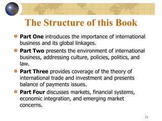 21
The Structure of this Book
Part One introduces the importance of international
business and its global linkages.
Part Two presents the environment of international
business, addressing culture, policies, politics, and
law.
Part Three provides coverage of the theory of
international trade and investment and presents
balance of payments issues.
Part Four discusses markets, financial systems,
economic integration, and emerging market
concerns.
 