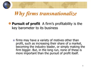5
Why firms transnationalize
Pursuit of profit A firm’s profitability is the
key barometer to its business
firms may have a variety of motives other than
profit, such as increasing their share of a market,
becoming the industry leader, or simply making the
firm bigger. But, in the long run, none of these is
more important than the pursuit of profit itself.
 