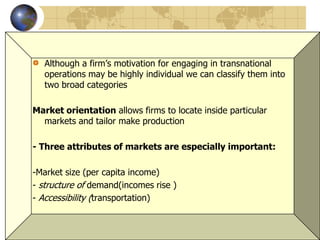 6
Although a firm’s motivation for engaging in transnational
operations may be highly individual we can classify them into
two broad categories
Market orientation allows firms to locate inside particular
markets and tailor make production
- Three attributes of markets are especially important:
-Market size (per capita income)
- structure of demand(incomes rise )
- Accessibility (transportation)
 