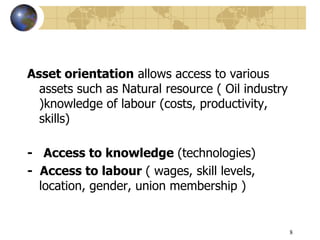 8
Asset orientation allows access to various
assets such as Natural resource ( Oil industry
)knowledge of labour (costs, productivity,
skills)
- Access to knowledge (technologies)
- Access to labour ( wages, skill levels,
location, gender, union membership )
 