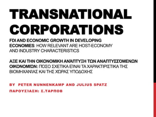 TRANSNATIONAL 
CORPORATIONS 
FDI AND ECONOMIC GROWTH IN DEVELOPING 
ECONOMIES: HOW RELEVANT ARE HOST-ECONOMY 
AND INDUSTRY CHARACTERISTICS 
ΑΞΕ ΚΑΙ ΤΗΝ ΟΙΚΟΝΟΜΙΚΗ ΑΝΆΠΤΥΞΗ ΤΩΝ ΑΝΑΠΤΥΣΣΌΜΕΝΩΝ 
ΟΙΚΟΝΟΜΙΏΝ: ΠΌΣΟ ΣΧΕΤΙΚΑ ΕΊΝΑΙ ΤΑ ΧΑΡΑΚΤΙΡΙΣΤΙΚΑ ΤΗΣ 
ΒΙΟΜΗΧΑΝΊΑΣ ΚΑΙ ΤΗΣ ΧΏΡΑΣ ΥΠΟΔΟΧΗΣ 
BY PETER NUNNENKAMP AND JULIUS SPATZ 
ΠΑΡΟΥΣΊΑΣΗ: Σ.ΤΑΡΠΟΒ 
 