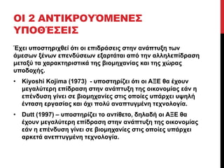 ΟΙ 2 ΑΝΤΙΚΡΟΥΌΜΕΝΕΣ 
ΥΠΟΘΈΣΕΙΣ 
Έχει υποστηριχθεί ότι οι επιδράσεις στην ανάπτυξη των 
άμεσων ξένων επενδύσεων εξαρτάται από την αλληλεπίδραση 
μεταξύ τα χαρακτηριστικά της βιομηχανίας και της χώρας 
υποδοχής. 
• Kiyoshi Kojima (1973) - υποστηρίζει ότι οι ΑΞΕ θα έχουν 
μεγαλύτερη επίδραση στην ανάπτυξη της οικονομίας εάν η 
επένδυση γίνει σε βιομηχανίες στις οποίες υπάρχει υψηλή 
ένταση εργασίας και όχι πολύ αναπτυγμένη τεχνολογία. 
• Dutt (1997) – υποστηρίζει το αντίθετο, δηλαδή οι ΑΞΕ θα 
έχουν μεγαλύτερη επίδραση στην ανάπτυξη της οικονομίας 
εάν η επένδυση γίνει σε βιομηχανίες στις οποίες υπάρχει 
αρκετά ανεπτυγμένη τεχνολογία. 
 