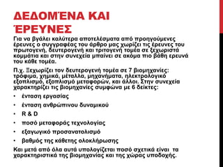 ΔΕΔΟΜΈΝΑ ΚΑΙ 
ΈΡΕΥΝΕΣ 
Για να βγάλει καλύτερα αποτελέσματα από προηγούμενες 
έρευνες ο συγγραφέας του άρθρο μας χωρίζει τις έρευνες του 
πρωτογενή, δευτερογενή και τριτογενή τομέα σε ξεχωριστά 
κομμάτια και στην συνεχεία μπαίνει σε ακόμα πιο βάθη ερευνά 
του κάθε τομέα. 
Π.χ. Ξεχωρίζει τον δευτερογενή τομέα σε 7 βιομηχανίες: 
τρόφιμα, χημικά, μέταλλα, μηχανήματα, ηλεκτρολογικό 
εξοπλισμό, εξοπλισμό μεταφορών, και άλλοι. Στην συνεχεία 
χαρακτηρίζει τις βιομηχανίες συμφώνα με 6 δείκτες: 
• ένταση εργασίας 
• ένταση ανθρώπινου δυναμικού 
• R & D 
• ποσό μεταφοράς τεχνολογίας 
• εξαγωγικό προσανατολισμό 
• βαθμός της κάθετης ολοκλήρωσης 
Και μετά από όλα αυτά υπολογίζεται ποσό σχετικά είναι τα 
χαρακτηριστικά της βιομηχανίας και της χώρας υποδοχής. 
 
