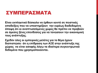 ΣΥΜΠΕΡΆΣΜΑΤΑ 
Είναι εκπληκτικά δύσκολο να έρθουν κοντά σε πειστικές 
αποδείξεις που να υποστηρίζουν την ευρέως διαδεδομένη 
άποψη ότι οι αναπτυσσόμενες χώρες θα πρέπει να προβούν 
σε άμεσες ξένες επενδύσεις για να τονώσουν την οικονομική 
τους ανάπτυξης. 
Σχεδόν όλες οι εμπειρικές μελέτες για το θέμα έχουν 
διαπιστώσει ότι η επίδραση των ΑΞΕ στην ανάπτυξη της 
χώρας να είναι ασαφής λόγω τα ιδιαίτερα συγκεντρωτικά 
δεδομένα που χρησιμοποιούνται. 
