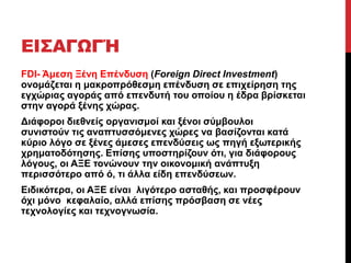 ΕΙΣΑΓΩΓΉ 
FDI- Άμεση Ξένη Επένδυση (Foreign Direct Investment) 
ονομάζεται η μακροπρόθεσμη επένδυση σε επιχείρηση της 
εγχώριας αγοράς από επενδυτή του οποίου η έδρα βρίσκεται 
στην αγορά ξένης χώρας. 
Διάφοροι διεθνείς οργανισμοί και ξένοι σύμβουλοι 
συνιστούν τις αναπτυσσόμενες χώρες να βασίζονται κατά 
κύριο λόγο σε ξένες άμεσες επενδύσεις ως πηγή εξωτερικής 
χρηματοδότησης. Επίσης υποστηρίζουν ότι, για διάφορους 
λόγους, οι ΑΞΕ τονώνουν την οικονομική ανάπτυξη 
περισσότερο από ό, τι άλλα είδη επενδύσεων. 
Ειδικότερα, οι ΑΞΕ είναι λιγότερο ασταθής, και προσφέρουν 
όχι μόνο κεφαλαίο, αλλά επίσης πρόσβαση σε νέες 
τεχνολογίες και τεχνογνωσία. 
 