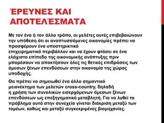 ΈΡΕΥΝΕΣ ΚΑΙ 
ΑΠΟΤΕΛΈΣΜΑΤΑ 
Με τον ένα ή τον άλλο τρόπο, οι μελέτες αυτές επιβεβαιώνουν 
την υπόθεση ότι οι αναπτυσσόμενες οικονομίες πρέπει να 
προσφέρουν ένα υποστηρικτικό 
επιχειρηματικό περιβάλλον και να έχουν φτάσει σε ένα 
ελάχιστο επίπεδο της οικονομικής ανάπτυξης πριν 
μπορέσουν να αποκτήσουν όλες τις θετικές επιδράσεις των 
άμεσων ξένων επενδύσεων στην οικονομία της χώρας 
υποδοχής. 
Θα πρέπει να σημειωθεί ένα άλλο σημαντικό 
μειονέκτημα των μελετών cross-country, δηλαδή 
η χρήση των συνολικών εισερχόμενων άμεσων ξένων 
επενδύσεων ως επεξηγηματικό μεταβλητή. Για να λυθεί το 
πρόβλημα αυτό στην συνεχεία γίνεται διάκριση μεταξύ των 
τομέων, καθώς και μεταξύ συγκεκριμένες βιομηχανίες. 
 