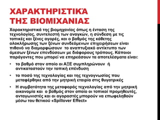 ΧΑΡΑΚΤΗΡΙΣΤΙΚΆ 
ΤΗΣ ΒΙΟΜΙΧΑΝΙΑΣ 
Χαρακτηριστικά της βιομηχανίας όπως η ένταση της 
τεχνολογίας, συντελεστή των αναγκών, η σύνδεση με τις 
τοπικές και ξένες αγορές, και ο βαθμός της κάθετης 
ολοκλήρωσης των ξένων συνδεόμενων επιχειρήσεων είναι 
πιθανό να διαμορφώσουν το αναπτυξιακό αντίκτυπο των 
άμεσων ξένων επενδύσεων με διάφορους τρόπους. Κάποιοι 
παράγοντες που μπορεί να επηρεάσουν τα αποτελέσματα είναι: 
• το βαθμό στον οποίο οι ΑΞΕ συμπληρώνουν ή 
αντικαταστούν την τοπική επένδυση 
• το ποσό της τεχνολογίας και της τεχνογνωσίας που 
μεταφέρθηκε από την μητρική εταιρία στις θυγατρικές 
• Η συμβατότητα της μεταφοράς τεχνολογίας από την μητρική 
οικονομία και ο βαθμός στον οποίο οι τοπικοί προμηθευτές, 
ανταγωνιστές και οι αγοραστές μπορούν να επωφεληθούν 
μέσω του θετικού «Spillover Effect» 
 