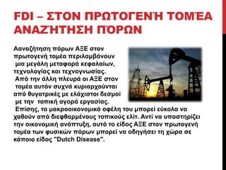 FDI – ΣΤΟΝ ΠΡΩΤΟΓΕΝΉ ΤΟΜΈΑ 
ΑΝΑΖΉΤΗΣΗ ΠΌΡΩΝ 
Aαναζήτηση πόρων ΑΞΕ στον 
πρωτογενή τομέα περιλαμβάνουν 
μια μεγάλη μεταφορά κεφαλαίων, 
τεχνολογίας και τεχνογνωσίας. 
Από την άλλη πλευρά οι ΑΞΕ στον 
τομέα αυτόν συχνά κυριαρχούνται 
από θυγατρικές με ελάχιστοι δεσμοί 
με την τοπική αγορά εργασίας. 
Επίσης, τα μακροοικονομικά οφέλη του μπορεί εύκολα να 
χαθούν από διεφθαρμένους τοπικούς ελίτ. Αντί να υποστηρίζει 
την οικονομική ανάπτυξη, αυτό το είδος ΑΞΕ στον πρωτογενή 
τομέα των φυσικών πόρων μπορεί να οδηγήσει τη χώρα σε 
κάποιο είδος "Dutch Disease". 
 