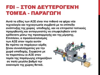 FDI – ΣΤΟΝ ΔΕΥΤΕΡΟΓΕΝΉ 
ΤΟΜΈΑ - ΠΑΡΆΓΩΓΗ 
Αυτό το είδος των ΑΞΕ είναι πιο πιθανό να φέρει νέα 
τεχνολογία και τεχνογνωσία συμβατά με το επίπεδο 
ανάπτυξης της χώρας υποδοχής, και να επιτραπεί τοπικούς 
προμηθευτές και ανταγωνιστές να επωφεληθούν από 
spillovers μέσω της προσαρμογής και της μίμησης. 
Επιπλέον, ο προσανατολισμός 
των ΑΞΕ στον τομέα αυτόν 
θα πρέπει να παράγουν κέρδη 
ξένου συναλλάγματος για την 
χωρά υποδοχής. Συμφώνα με 
τα παραπάνω οι ΑΞΕ στον 
τομέα της παράγωγης επηρεάζουν 
σε πολύ μεγάλο βαθμό την 
οικονομία της χώρας θετικά. 
 