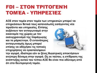FDI – ΣΤΟΝ ΤΡΙΤΟΓΕΝΉ 
ΤΟΜΈΑ - ΥΠΗΡΕΣΊΕΣ 
ΑΞΕ στον τομέα στον τομέα των υπηρεσιών μπορεί να 
επηρεάσουν θετικά τους καταναλωτές εισάγοντας νέα 
προϊόντα και υπηρεσίες. Επίσης 
αυξάνουν τον ανταγωνισμό στην 
οικονομία της χώρας με τον 
εκσυγχρονισμό της παράγωγης 
και το μάρκετινγκ. Ο εντονότερος 
ανταγωνισμός όμως μπορεί 
επίσης να οδηγήσει τις τοπικές 
επιχειρήσεις να εγκαταλείψουν 
την αγορά, ιδιαίτερα εάν οι ξένες θυγατρικές αποκτήσουν 
ανώτερη δύναμη στην αγορά. Ως εκ τούτου, η επίδραση της 
ανάπτυξης αυτού του τύπου ΑΞΕ θα είναι πιο αδύναμη από 
ότι στο δευτερογενή τομέα. 
 