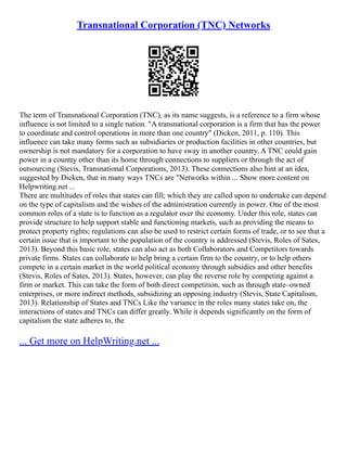 Transnational Corporation (TNC) Networks
The term of Transnational Corporation (TNC), as its name suggests, is a reference to a firm whose
influence is not limited to a single nation. "A transnational corporation is a firm that has the power
to coordinate and control operations in more than one country" (Dicken, 2011, p. 110). This
influence can take many forms such as subsidiaries or production facilities in other countries, but
ownership is not mandatory for a corporation to have sway in another country. A TNC could gain
power in a country other than its home through connections to suppliers or through the act of
outsourcing (Stevis, Transnational Corporations, 2013). These connections also hint at an idea,
suggested by Dicken, that in many ways TNCs are "Networks within ... Show more content on
Helpwriting.net ...
There are multitudes of roles that states can fill; which they are called upon to undertake can depend
on the type of capitalism and the wishes of the administration currently in power. One of the most
common roles of a state is to function as a regulator over the economy. Under this role, states can
provide structure to help support stable and functioning markets, such as providing the means to
protect property rights; regulations can also be used to restrict certain forms of trade, or to see that a
certain issue that is important to the population of the country is addressed (Stevis, Roles of Sates,
2013). Beyond this basic role, states can also act as both Collaborators and Competitors towards
private firms. States can collaborate to help bring a certain firm to the country, or to help others
compete in a certain market in the world political economy through subsidies and other benefits
(Stevis, Roles of Sates, 2013). States, however, can play the reverse role by competing against a
firm or market. This can take the form of both direct competition, such as through state–owned
enterprises, or more indirect methods, subsidizing an opposing industry (Stevis, State Capitalism,
2013). Relationship of States and TNCs Like the variance in the roles many states take on, the
interactions of states and TNCs can differ greatly. While it depends significantly on the form of
capitalism the state adheres to, the
... Get more on HelpWriting.net ...
 