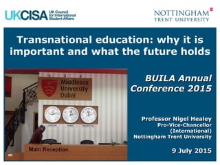 Transnational education: why it is
important and what the future holds
BUILA AnnualBUILA Annual
Conference 2015Conference 2015
Professor Nigel HealeyProfessor Nigel Healey
Pro-Vice-ChancellorPro-Vice-Chancellor
(International)(International)
Nottingham Trent UniversityNottingham Trent University
9 July 20159 July 2015
 