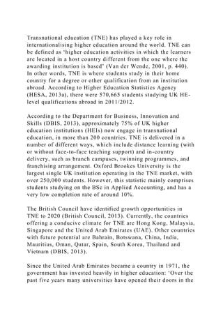 Transnational education (TNE) has played a key role in
internationalising higher education around the world. TNE can
be defined as ‘higher education activities in which the learners
are located in a host country different from the one where the
awarding institution is based’ (Van der Wende, 2001, p. 440).
In other words, TNE is where students study in their home
country for a degree or other qualification from an institution
abroad. According to Higher Education Statistics Agency
(HESA, 2013a), there were 570,665 students studying UK HE-
level qualifications abroad in 2011/2012.
According to the Department for Business, Innovation and
Skills (DBIS, 2013), approximately 75% of UK higher
education institutions (HEIs) now engage in transnational
education, in more than 200 countries. TNE is delivered in a
number of different ways, which include distance learning (with
or without face-to-face teaching support) and in-country
delivery, such as branch campuses, twinning programmes, and
franchising arrangement. Oxford Brookes University is the
largest single UK institution operating in the TNE market, with
over 250,000 students. However, this statistic mainly comprises
students studying on the BSc in Applied Accounting, and has a
very low completion rate of around 10%.
The British Council have identified growth opportunities in
TNE to 2020 (British Council, 2013). Currently, the countries
offering a conducive climate for TNE are Hong Kong, Malaysia,
Singapore and the United Arab Emirates (UAE). Other countries
with future potential are Bahrain, Botswana, China, India,
Mauritius, Oman, Qatar, Spain, South Korea, Thailand and
Vietnam (DBIS, 2013).
Since the United Arab Emirates became a country in 1971, the
government has invested heavily in higher education: ‘Over the
past five years many universities have opened their doors in the
 