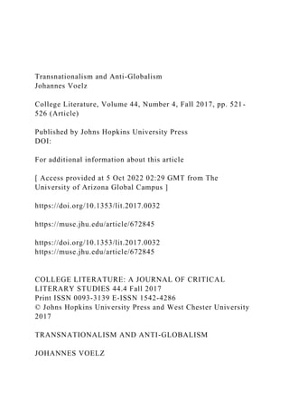 Transnationalism and Anti-Globalism
Johannes Voelz
College Literature, Volume 44, Number 4, Fall 2017, pp. 521-
526 (Article)
Published by Johns Hopkins University Press
DOI:
For additional information about this article
[ Access provided at 5 Oct 2022 02:29 GMT from The
University of Arizona Global Campus ]
https://doi.org/10.1353/lit.2017.0032
https://muse.jhu.edu/article/672845
https://doi.org/10.1353/lit.2017.0032
https://muse.jhu.edu/article/672845
COLLEGE LITERATURE: A JOURNAL OF CRITICAL
LITERARY STUDIES 44.4 Fall 2017
Print ISSN 0093-3139 E-ISSN 1542-4286
© Johns Hopkins University Press and West Chester University
2017
TRANSNATIONALISM AND ANTI-GLOBALISM
JOHANNES VOELZ
 
