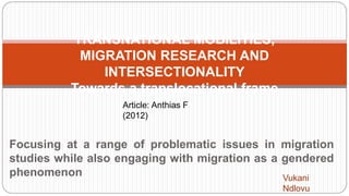 Focusing at a range of problematic issues in migration
studies while also engaging with migration as a gendered
phenomenon
TRANSNATIONAL MOBILITIES,
MIGRATION RESEARCH AND
INTERSECTIONALITY
Towards a translocational frame
Article: Anthias F
(2012)
Vukani
Ndlovu
 