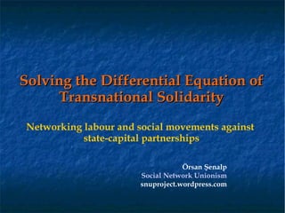 Solving the Differential Equation of
     Transnational Solidarity
Networking labour and social movements against
           state-capital partnerships

                                   Örsan Şenalp
                       Social Network Unionism
                       snuproject.wordpress.com
 