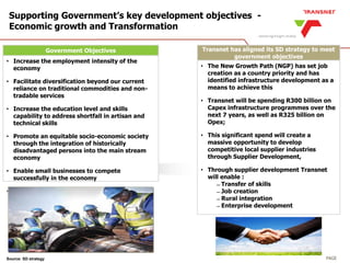 PAGE
Government Objectives
• Increase the employment intensity of the
economy
• Facilitate diversification beyond our current
reliance on traditional commodities and non-
tradable services
• Increase the education level and skills
capability to address shortfall in artisan and
technical skills
• Promote an equitable socio-economic society
through the integration of historically
disadvantaged persons into the main stream
economy
• Enable small businesses to compete
successfully in the economy
• Balance spatial development of rural areas and
poorer provinces
Supporting Government’s key development objectives -
Economic growth and Transformation
Source: SD strategy
Transnet has aligned its SD strategy to meet
government objectives
• The New Growth Path (NGP) has set job
creation as a country priority and has
identified infrastructure development as a
means to achieve this
• Transnet will be spending R300 billion on
Capex infrastructure programmes over the
next 7 years, as well as R325 billion on
Opex;
• This significant spend will create a
massive opportunity to develop
competitive local supplier industries
through Supplier Development,
• Through supplier development Transnet
will enable :
̶ Transfer of skills
̶ Job creation
̶ Rural integration
̶ Enterprise development
 