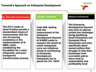 PAGE
Transnet’s Approach on Enterprise Development
The DTI’s Codes of Good Practice Code 600 – ED Element Objective of ED Element
The DTI’s Codes of
Good Practice provide a
standardised means of
measurement with the
aim of ensuring
consistency in the
implementation of B-
BBEE; while
establishing the
foundation for a more
integrated, and more
transparent
transformation process.
Code 600, dealing
with the
measurement of the
Enterprise
Development Element
of B-BBEE seeks to
measure the extent to
which enterprises
carry out initiatives
aimed at contributing
to Enterprise
Development.
Companies has to
spend the 3% NPAT
The Enterprise
Development Element
also aims to address
certain key challenges
facing Qualifying
Small Enterprises and
Exempted Micro
Enterprises and more
specifically black-
owned entities that
struggle to take their
businesses from
survivalist and/or
micro level to
sustainability and
profitability level
 