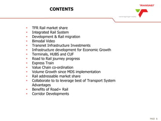 PAGE
CONTENTS
1
• TFR Rail market share
• Integrated Rail System
• Development & Rail migration
• Bimodal Video
• Transnet Infrastructure Investments
• Infrastructure development for Economic Growth
• Terminals, HUBS and CUF
• Road to Rail journey progress
• Express Train
• Value Chain co-ordination
• Volume Growth since MDS implementation
• Rail addressable market share
• Collaborate to to leverage best of Transport System
Advantages
• Benefits of Road+ Rail
• Corridor Developments
 