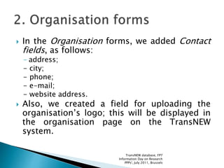  In the Organisation forms, we added Contact
fields, as follows:
- address;
- city;
- phone;
- e-mail;
- website address.
 Also, we created a field for uploading the
organisation’s logo; this will be displayed in
the organisation page on the TransNEW
system.
TransNEW database, FP7
Information Day on Research
PPPs', July 2011, Brussels
 