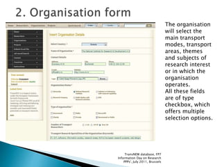 The organisation
will select the
main transport
modes, transport
areas, themes
and subjects of
research interest
or in which the
organisation
operates.
All these fields
are of type
checkbox, which
offers multiple
selection options.
TransNEW database, FP7
Information Day on Research
PPPs', July 2011, Brussels
 