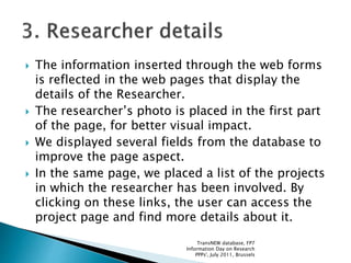  The information inserted through the web forms
is reflected in the web pages that display the
details of the Researcher.
 The researcher’s photo is placed in the first part
of the page, for better visual impact.
 We displayed several fields from the database to
improve the page aspect.
 In the same page, we placed a list of the projects
in which the researcher has been involved. By
clicking on these links, the user can access the
project page and find more details about it.
TransNEW database, FP7
Information Day on Research
PPPs', July 2011, Brussels
 