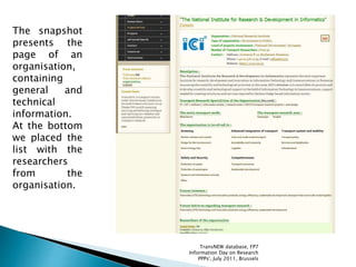 The snapshot
presents the
page of an
organisation,
containing
general and
technical
information.
At the bottom
we placed the
list with the
researchers
from the
organisation.
TransNEW database, FP7
Information Day on Research
PPPs', July 2011, Brussels
 