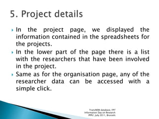  In the project page, we displayed the
information contained in the spreadsheets for
the projects.
 In the lower part of the page there is a list
with the researchers that have been involved
in the project.
 Same as for the organisation page, any of the
researcher data can be accessed with a
simple click.
TransNEW database, FP7
Information Day on Research
PPPs', July 2011, Brussels
 