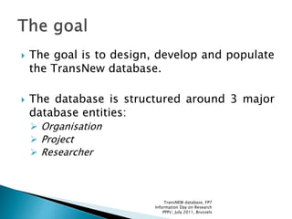  The goal is to design, develop and populate
the TransNew database.
 The database is structured around 3 major
database entities:
 Organisation
 Project
 Researcher
TransNEW database, FP7
Information Day on Research
PPPs', July 2011, Brussels
 