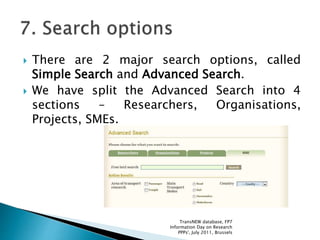  There are 2 major search options, called
Simple Search and Advanced Search.
 We have split the Advanced Search into 4
sections – Researchers, Organisations,
Projects, SMEs.
TransNEW database, FP7
Information Day on Research
PPPs', July 2011, Brussels
 