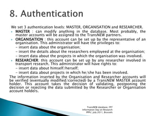 We set 3 authentication levels: MASTER, ORGANISATION and RESEARCHER.
 MASTER : can modify anything in the database. Most probably, the
master accounts will be assigned to the TransNEW partners.
 ORGANISATION : this account can be set up by the representative of an
organisation. This administrator will have the privileges to:
- insert data about the organisation;
- insert the details about the researchers employeed at the organisation;
- insert data about the projects in which the organisation was involved.
 RESEARCHER: this account can be set up by any researcher involved in
transport research. This administrator will have rights to:
- insert data about himself/herself;
- insert data about projects in which he/she has been involved.
The information inserted by the Organisation and Researcher accounts will
be verified (eventually modified/corrected) by a TransNEW MASTER account
holder. This account takes the decision of validating, postponing the
decision or rejecting the data submitted by the Researcher or Organisation
account holders.
TransNEW database, FP7
Information Day on Research
PPPs', July 2011, Brussels
 