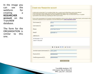In the image you
can see the
webform for
creating a
RESEARCHER
account on the
TransNEW
database.
The form for the
ORGANISATION is
similar to this
one.
TransNEW database, FP7
Information Day on Research
PPPs', July 2011, Brussels
 