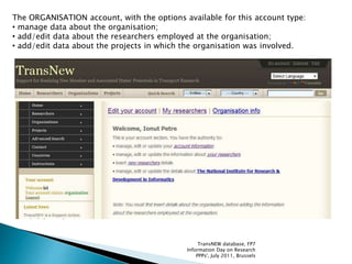 The ORGANISATION account, with the options available for this account type:
• manage data about the organisation;
• add/edit data about the researchers employed at the organisation;
• add/edit data about the projects in which the organisation was involved.
TransNEW database, FP7
Information Day on Research
PPPs', July 2011, Brussels
 