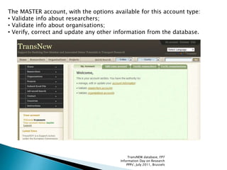 The MASTER account, with the options available for this account type:
• Validate info about researchers;
• Validate info about organisations;
• Verify, correct and update any other information from the database.
TransNEW database, FP7
Information Day on Research
PPPs', July 2011, Brussels
 