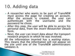  A researcher who wants to be part of TransNEW
must access the page for creating an account.
After the account is created, the user can
authenticate with the username and the
password he chose.
 After this step, the user will be able to access his
personal data, from the Insert Researcher Details
form.
 Next, the user can insert data about the transport
research projects in which he was involved.
All the information inserted has a waiting status.
This means that the information will not appear on
the site until one of the TransNEW administrators
validates it.
TransNEW database, FP7
Information Day on Research
PPPs', July 2011, Brussels
 